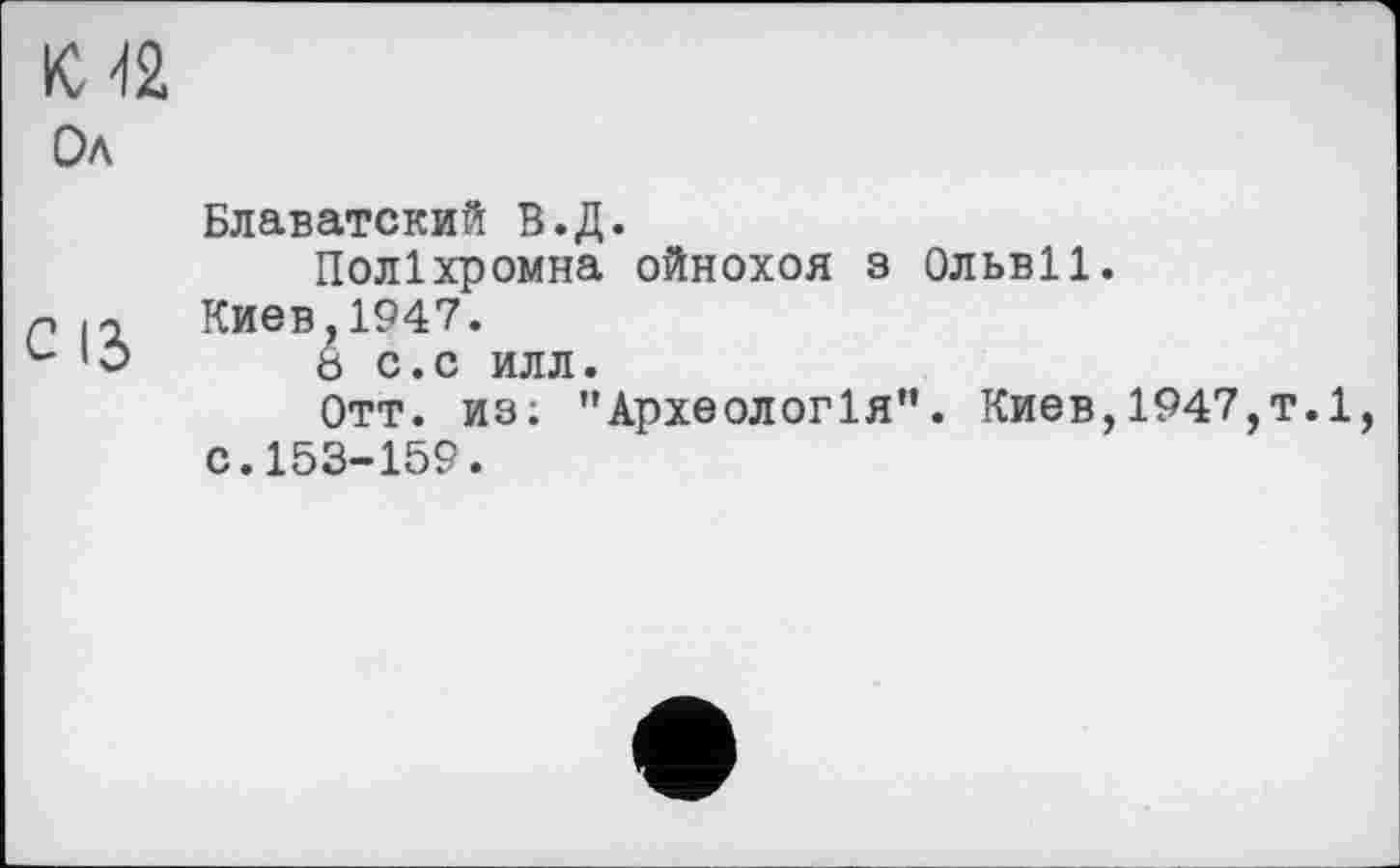﻿Ол
Блаватский В.Д.
Поліхромна ойнохоя з Ольвії.
р 12 Киев,1947.
и 'О 8 с.с илл.
Отт. из; "Археологія”. Киев,1947,т.1, с.153-159.